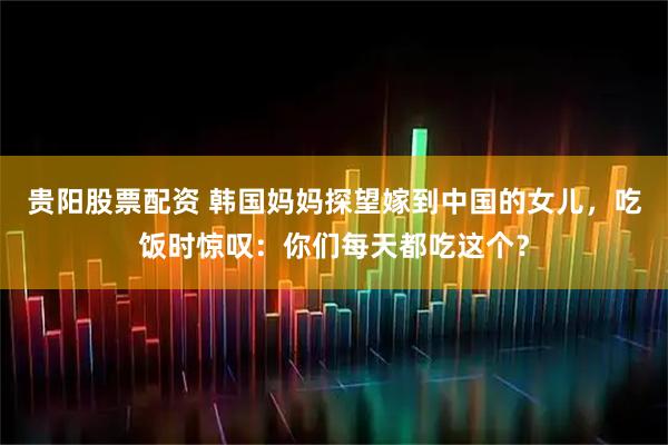 贵阳股票配资 韩国妈妈探望嫁到中国的女儿，吃饭时惊叹：你们每天都吃这个？
