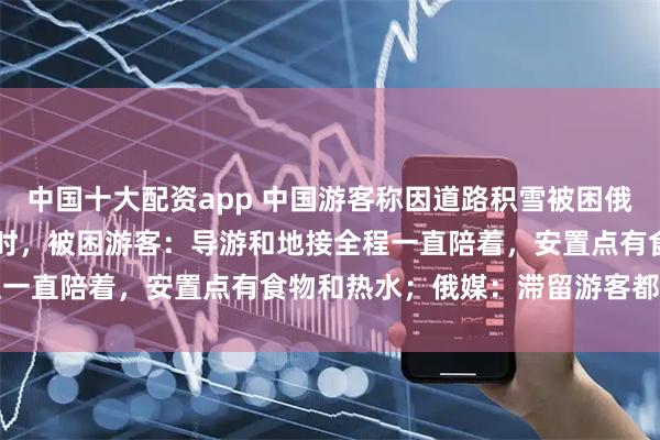 中国十大配资app 中国游客称因道路积雪被困俄罗斯“极光村” 超40小时，被困游客：导游和地接全程一直陪着，安置点有食物和热水；俄媒：滞留游客都已离开