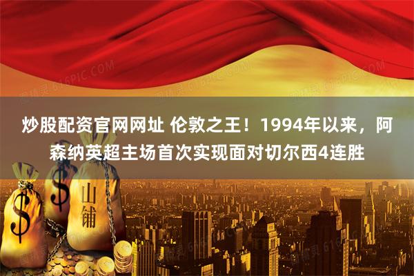 炒股配资官网网址 伦敦之王！1994年以来，阿森纳英超主场首次实现面对切尔西4连胜